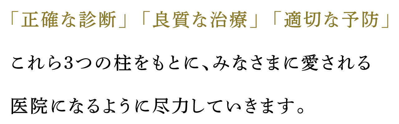 「正確な診断」「良質な治療」「適切な予防」これら3つの柱をもとに、みなさまに愛される医院になるように尽力していきます。