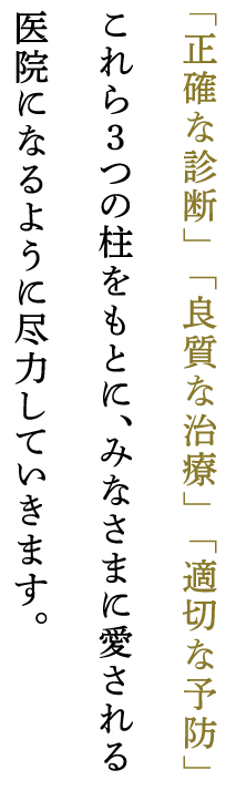 「正確な診断」「良質な治療」「適切な予防」これら3つの柱をもとに、みなさまに愛される医院になるように尽力していきます。